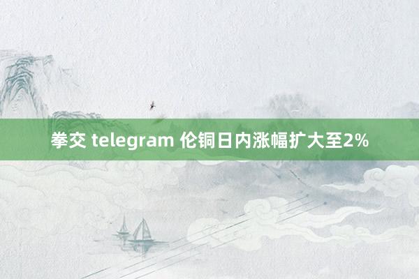 拳交 telegram 伦铜日内涨幅扩大至2%