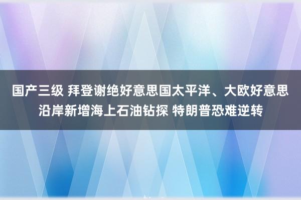 国产三级 拜登谢绝好意思国太平洋、大欧好意思沿岸新增海上石油钻探 特朗普恐难逆转