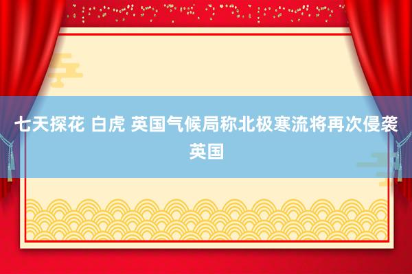 七天探花 白虎 英国气候局称北极寒流将再次侵袭英国