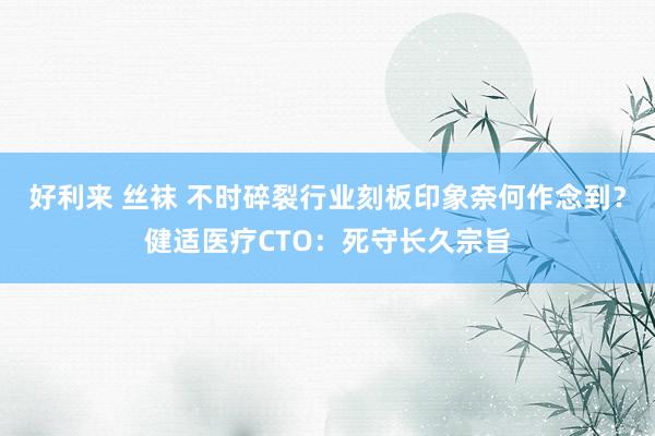 好利来 丝袜 不时碎裂行业刻板印象奈何作念到？健适医疗CTO