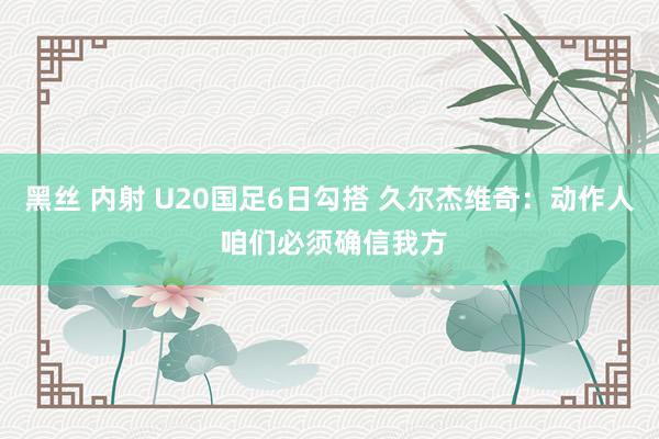 黑丝 内射 U20国足6日勾搭 久尔杰维奇：动作人 咱们必须