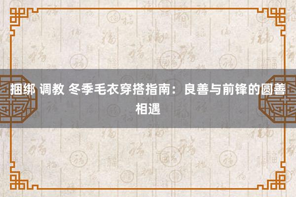 捆绑 调教 冬季毛衣穿搭指南：良善与前锋的圆善相遇