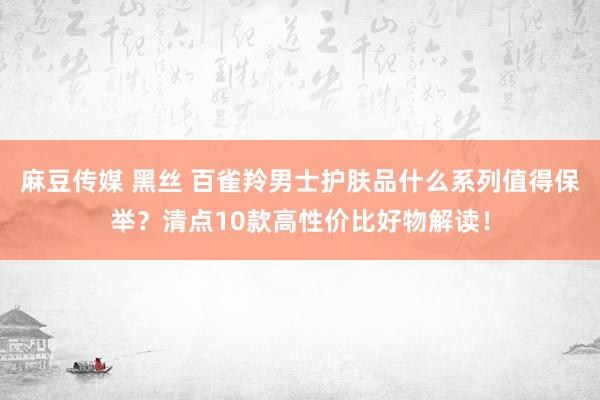 麻豆传媒 黑丝 百雀羚男士护肤品什么系列值得保举？清点10款高性价比好物解读！