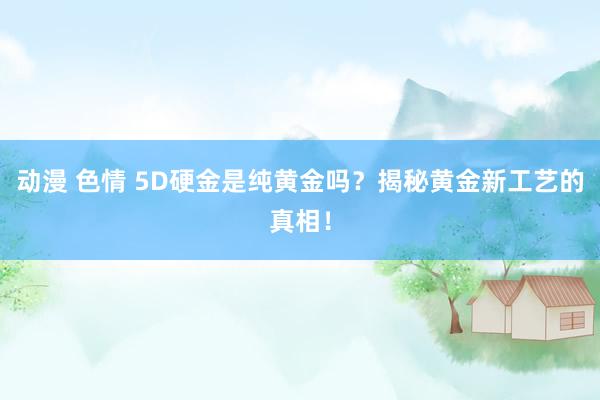 动漫 色情 5D硬金是纯黄金吗？揭秘黄金新工艺的真相！