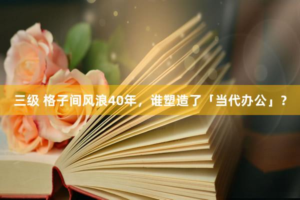 三级 格子间风浪40年，谁塑造了「当代办公」？