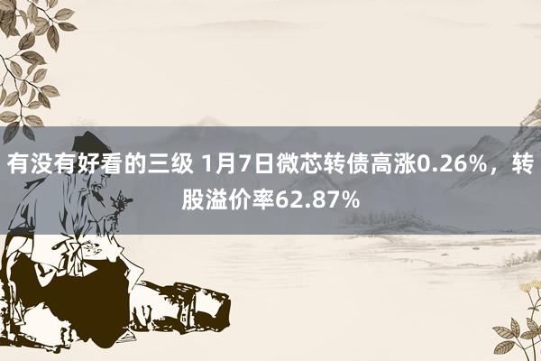 有没有好看的三级 1月7日微芯转债高涨0.26%，转股溢价率