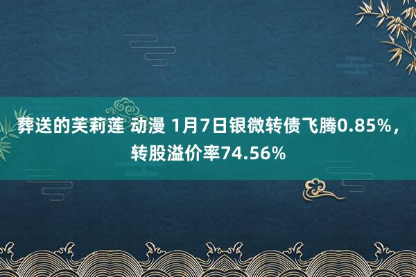 葬送的芙莉莲 动漫 1月7日银微转债飞腾0.85%，转股溢价