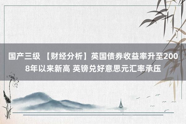 国产三级 【财经分析】英国债券收益率升至2008年以来新高 英镑兑好意思元汇率承压