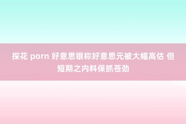 探花 porn 好意思银称好意思元被大幅高估 但短期之内料保