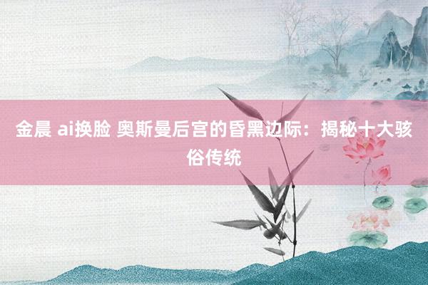 金晨 ai换脸 奥斯曼后宫的昏黑边际：揭秘十大骇俗传统