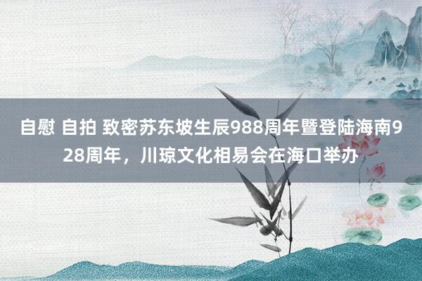 自慰 自拍 致密苏东坡生辰988周年暨登陆海南928周年，川琼文化相易会在海口举办