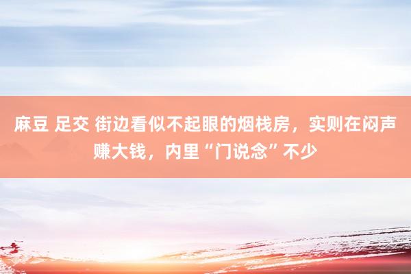 麻豆 足交 街边看似不起眼的烟栈房，实则在闷声赚大钱，内里“门说念”不少