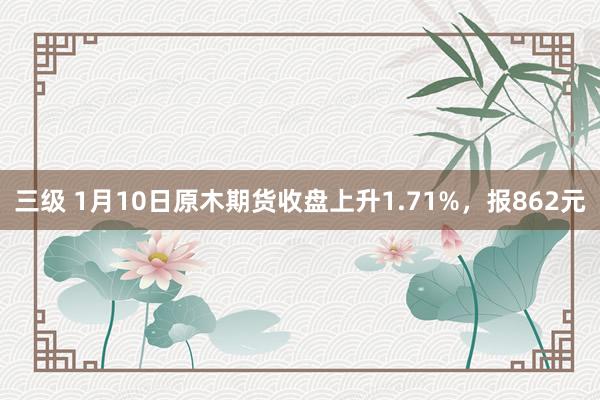 三级 1月10日原木期货收盘上升1.71%，报862元