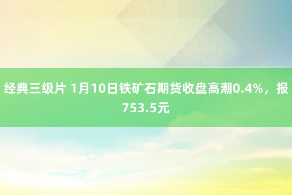 经典三级片 1月10日铁矿石期货收盘高潮0.4%，报753.5元