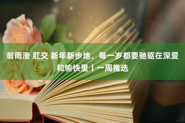 翁雨澄 肛交 新年新步地，每一岁都要驰驱在深爱和愉快里丨一周推选