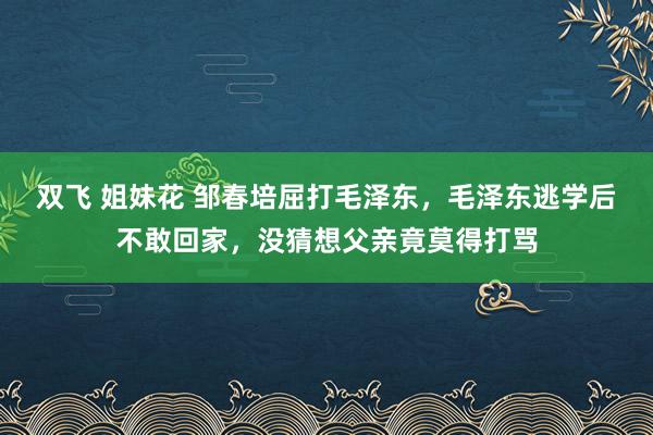 双飞 姐妹花 邹春培屈打毛泽东，毛泽东逃学后不敢回家，没猜想父亲竟莫得打骂