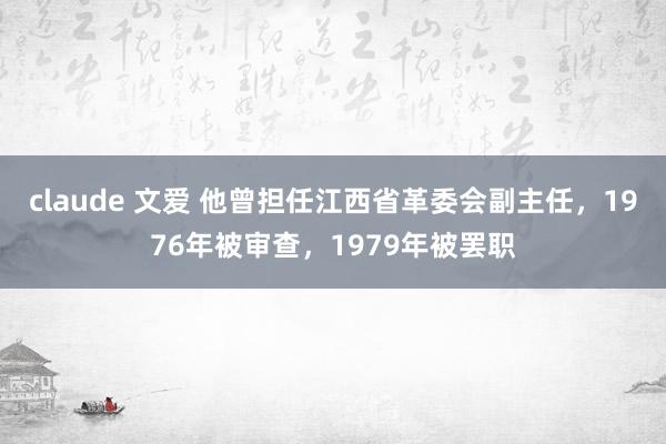 claude 文爱 他曾担任江西省革委会副主任，1976年被审查，1979年被罢职