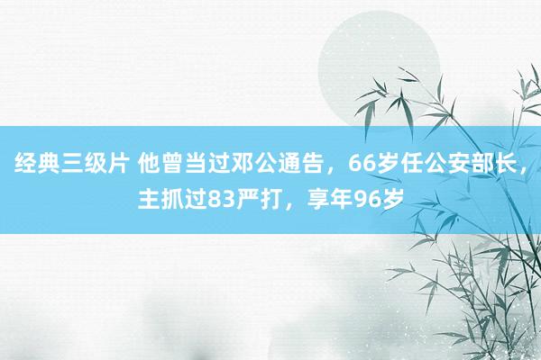 经典三级片 他曾当过邓公通告，66岁任公安部长，主抓过83严打，享年96岁