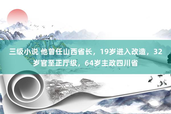 三级小说 他曾任山西省长，19岁进入改造，32岁官至正厅级，64岁主政四川省