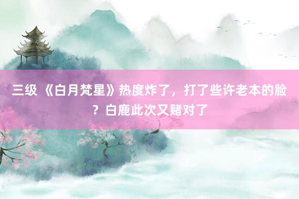 三级 《白月梵星》热度炸了，打了些许老本的脸？白鹿此次又赌对了