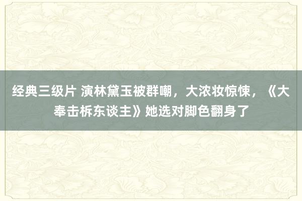 经典三级片 演林黛玉被群嘲，大浓妆惊悚，《大奉击柝东谈主》她选对脚色翻身了