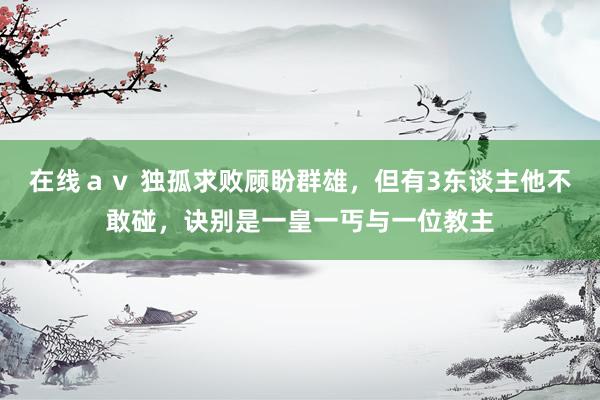 在线ａｖ 独孤求败顾盼群雄，但有3东谈主他不敢碰，诀别是一皇一丐与一位教主