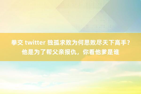 拳交 twitter 独孤求败为何思败尽天下高手？他是为了帮父亲报仇，你看他爹是谁