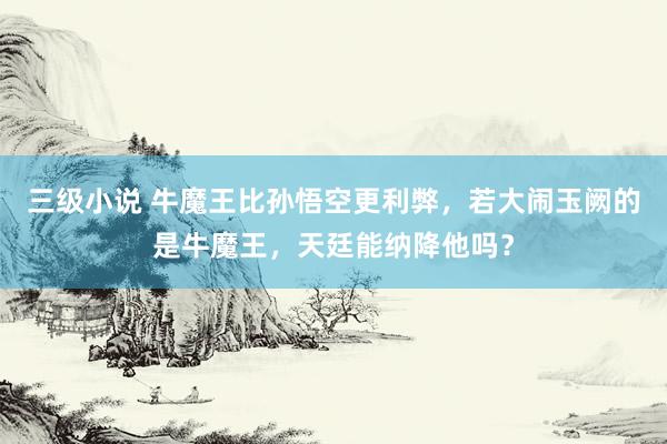 三级小说 牛魔王比孙悟空更利弊，若大闹玉阙的是牛魔王，天廷能纳降他吗？