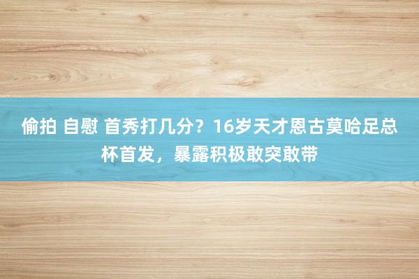 偷拍 自慰 首秀打几分？16岁天才恩古莫哈足总杯首发，暴露积极敢突敢带