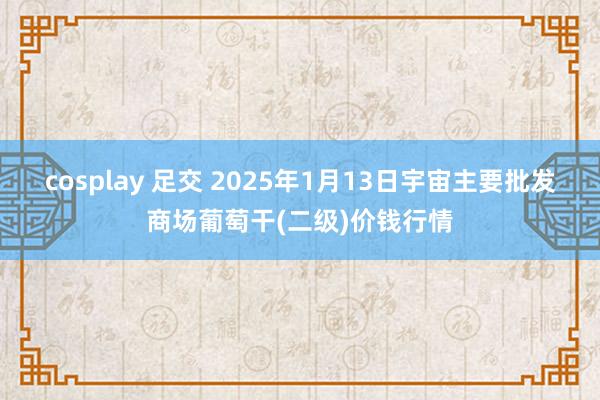 cosplay 足交 2025年1月13日宇宙主要批发商场葡萄干(二级)价钱行情