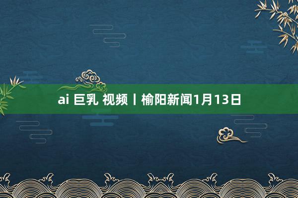 ai 巨乳 视频丨榆阳新闻1月13日