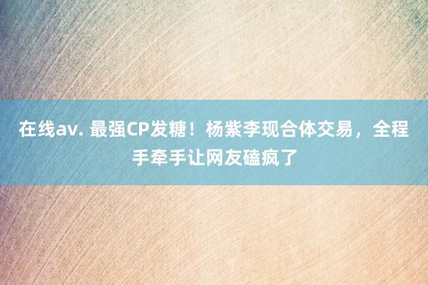 在线av. 最强CP发糖！杨紫李现合体交易，全程手牵手让网友磕疯了