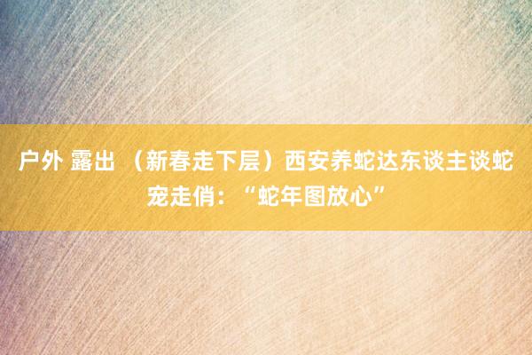 户外 露出 （新春走下层）西安养蛇达东谈主谈蛇宠走俏：“蛇年