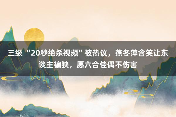 三级 “20秒绝杀视频”被热议，燕冬萍含笑让东谈主褊狭，愿六合佳偶不伤害