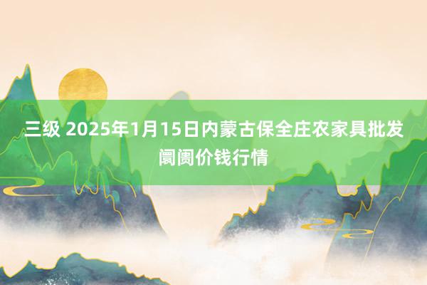 三级 2025年1月15日内蒙古保全庄农家具批发阛阓价钱行情