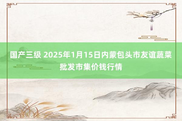 国产三级 2025年1月15日内蒙包头市友谊蔬菜批发市集价钱