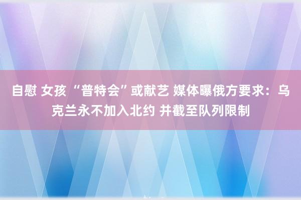 自慰 女孩 “普特会”或献艺 媒体曝俄方要求：乌克兰永不加入北约 并截至队列限制