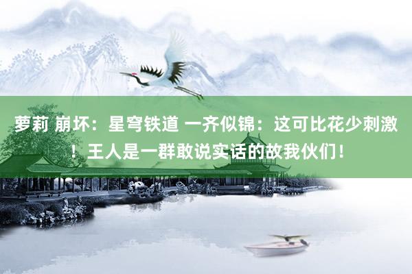 萝莉 崩坏：星穹铁道 一齐似锦：这可比花少刺激！王人是一群敢说实话的故我伙们！