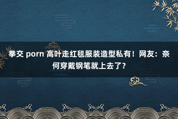 拳交 porn 高叶走红毯服装造型私有！网友：奈何穿戴钢笔就上去了？