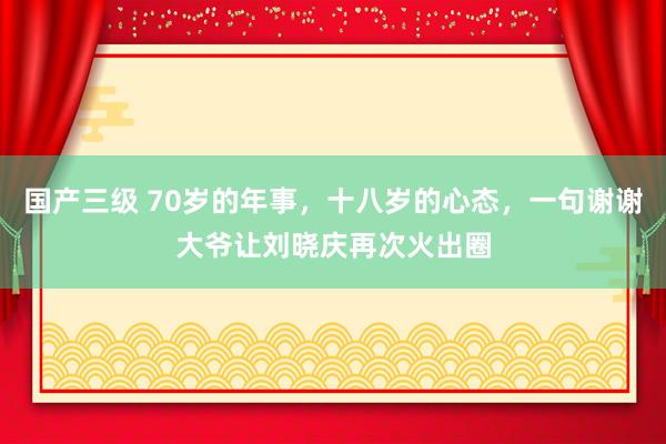 国产三级 70岁的年事，十八岁的心态，一句谢谢大爷让刘晓庆再