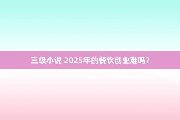 三级小说 2025年的餐饮创业难吗？