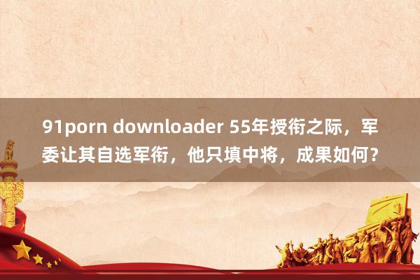 91porn downloader 55年授衔之际，军委让其