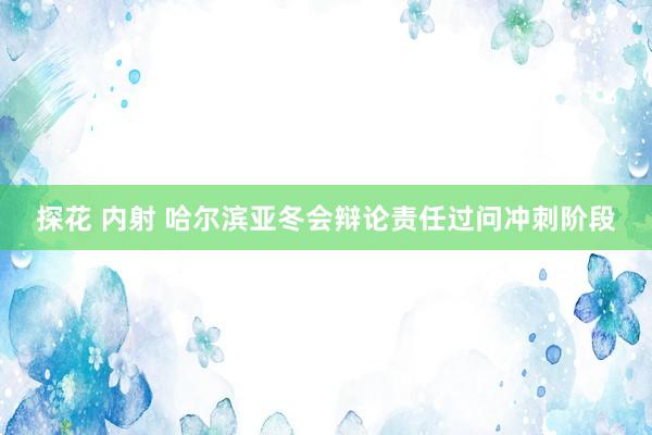 探花 内射 哈尔滨亚冬会辩论责任过问冲刺阶段