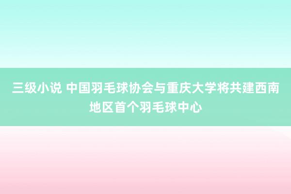 三级小说 中国羽毛球协会与重庆大学将共建西南地区首个羽毛球中