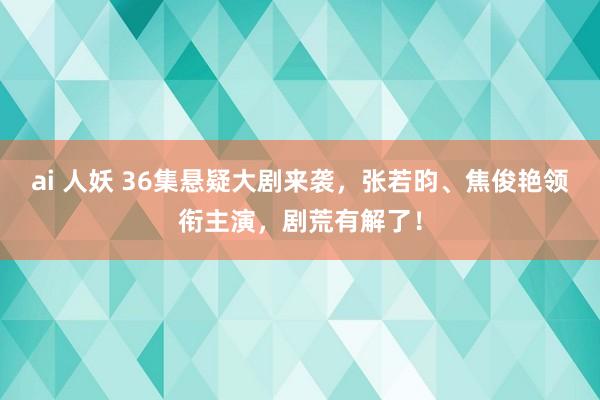 ai 人妖 36集悬疑大剧来袭，张若昀、焦俊艳领衔主演，剧荒