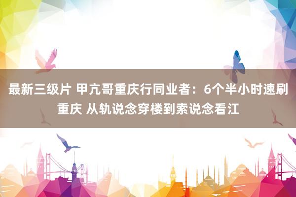 最新三级片 甲亢哥重庆行同业者：6个半小时速刷重庆 从轨说念穿楼到索说念看江