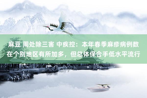 麻豆 周处除三害 中疾控：本年春季麻疹病例数在个别地区有所加多，但总体保合手低水平流行