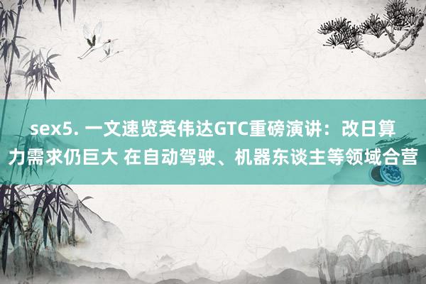 sex5. 一文速览英伟达GTC重磅演讲：改日算力需求仍巨大 在自动驾驶、机器东谈主等领域合营