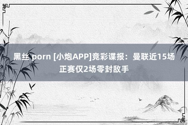 黑丝 porn [小炮APP]竞彩谍报：曼联近15场正赛仅2场零封敌手